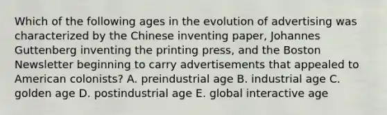 Which of the following ages in the evolution of advertising was characterized by the Chinese inventing paper, Johannes Guttenberg inventing the printing press, and the Boston Newsletter beginning to carry advertisements that appealed to American colonists? A. preindustrial age B. industrial age C. golden age D. postindustrial age E. global interactive age