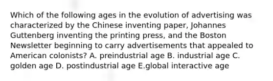 Which of the following ages in the evolution of advertising was characterized by the Chinese inventing paper, Johannes Guttenberg inventing the printing press, and the Boston Newsletter beginning to carry advertisements that appealed to American colonists? A. preindustrial age B. industrial age C. golden age D. postindustrial age E.global interactive age