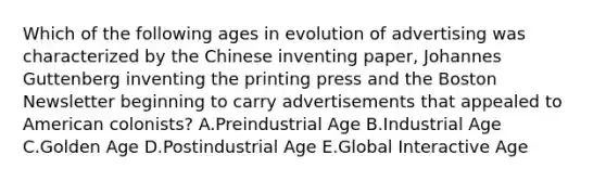 Which of the following ages in evolution of advertising was characterized by the Chinese inventing paper, Johannes Guttenberg inventing the printing press and the Boston Newsletter beginning to carry advertisements that appealed to American colonists? A.Preindustrial Age B.Industrial Age C.Golden Age D.Postindustrial Age E.Global Interactive Age