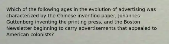 Which of the following ages in the evolution of advertising was characterized by the Chinese inventing paper, Johannes Guttenberg inventing the printing press, and the Boston Newsletter beginning to carry advertisements that appealed to American colonists?