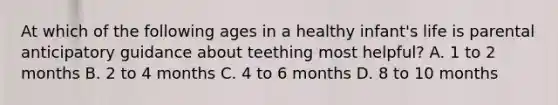 At which of the following ages in a healthy infant's life is parental anticipatory guidance about teething most helpful? A. 1 to 2 months B. 2 to 4 months C. 4 to 6 months D. 8 to 10 months