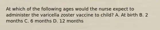 At which of the following ages would the nurse expect to administer the varicella zoster vaccine to child? A. At birth B. 2 months C. 6 months D. 12 months