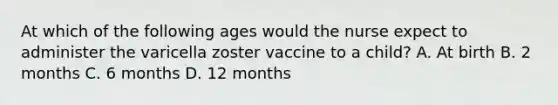 At which of the following ages would the nurse expect to administer the varicella zoster vaccine to a child? A. At birth B. 2 months C. 6 months D. 12 months