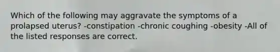 Which of the following may aggravate the symptoms of a prolapsed uterus? -constipation -chronic coughing -obesity -All of the listed responses are correct.