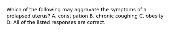 Which of the following may aggravate the symptoms of a prolapsed uterus? A. constipation B. chronic coughing C. obesity D. All of the listed responses are correct.