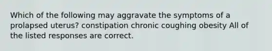 Which of the following may aggravate the symptoms of a prolapsed uterus? constipation chronic coughing obesity All of the listed responses are correct.