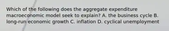 Which of the following does the aggregate expenditure macroeconomic model seek to​ explain? A. the business cycle B. long-run economic growth C. inflation D. cyclical unemployment