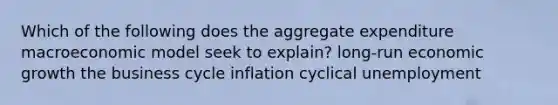 Which of the following does the aggregate expenditure macroeconomic model seek to​ explain? ​long-run economic growth the business cycle inflation cyclical unemployment