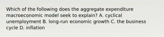 Which of the following does the aggregate expenditure macroeconomic model seek to​ explain? A. cyclical unemployment B. ​long-run economic growth C. the business cycle D. inflation