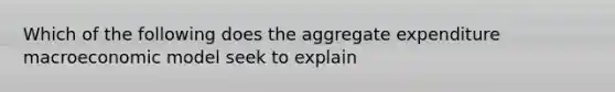 Which of the following does the aggregate expenditure macroeconomic model seek to explain