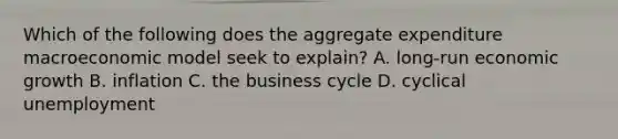 Which of the following does the aggregate expenditure macroeconomic model seek to​ explain? A. ​long-run economic growth B. inflation C. the business cycle D. cyclical unemployment