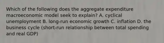 Which of the following does the aggregate expenditure macroeconomic model seek to​ explain? A. cyclical unemployment ​B. long-run economic growth C. inflation D. the business cycle (short-run relationship between total spending and real GDP)