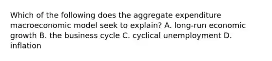 Which of the following does the aggregate expenditure macroeconomic model seek to​ explain? A. ​long-run economic growth B. the business cycle C. cyclical unemployment D. inflation