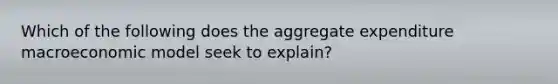 Which of the following does the aggregate expenditure macroeconomic model seek to​ explain?