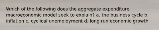 Which of the following does the aggregate expenditure macroeconomic model seek to​ explain? a. the business cycle b. inflation c. cyclical unemployment d. long run economic growth