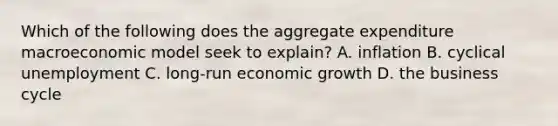 Which of the following does the aggregate expenditure macroeconomic model seek to​ explain? A. inflation B. cyclical unemployment C. ​long-run economic growth D. the business cycle