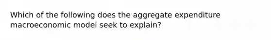 Which of the following does the aggregate expenditure macroeconomic model seek to explain?