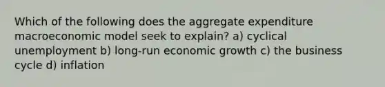 Which of the following does the aggregate expenditure macroeconomic model seek to explain? a) cyclical unemployment b) long-run economic growth c) the business cycle d) inflation