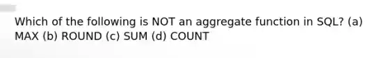 Which of the following is NOT an aggregate function in SQL? (a) MAX (b) ROUND (c) SUM (d) COUNT