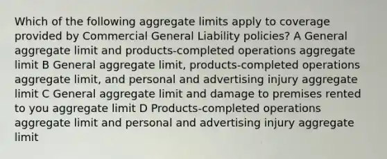 Which of the following aggregate limits apply to coverage provided by Commercial General Liability policies? A General aggregate limit and products-completed operations aggregate limit B General aggregate limit, products-completed operations aggregate limit, and personal and advertising injury aggregate limit C General aggregate limit and damage to premises rented to you aggregate limit D Products-completed operations aggregate limit and personal and advertising injury aggregate limit