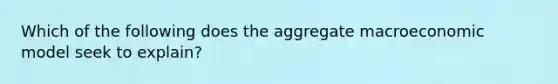 Which of the following does the aggregate macroeconomic model seek to explain?