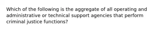 Which of the following is the aggregate of all operating and administrative or technical support agencies that perform criminal justice functions?