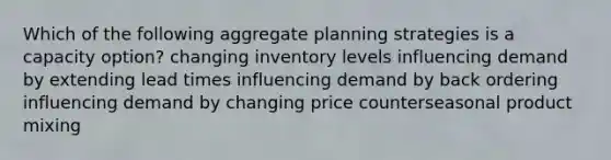 Which of the following aggregate planning strategies is a capacity option? changing inventory levels influencing demand by extending lead times influencing demand by back ordering influencing demand by changing price counterseasonal product mixing