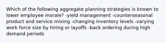 Which of the following aggregate planning strategies is known to lower employee morale? -yield management -counterseasonal product and service mixing -changing inventory levels -varying work force size by hiring or layoffs -back ordering during high demand periods