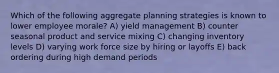 Which of the following aggregate planning strategies is known to lower employee morale? A) yield management B) counter seasonal product and service mixing C) changing inventory levels D) varying work force size by hiring or layoffs E) back ordering during high demand periods