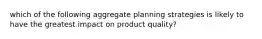 which of the following aggregate planning strategies is likely to have the greatest impact on product quality?