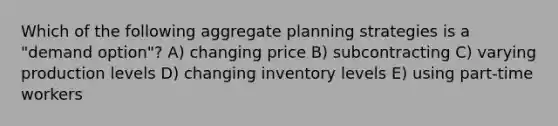 Which of the following aggregate planning strategies is a "demand option"? A) changing price B) subcontracting C) varying production levels D) changing inventory levels E) using part-time workers