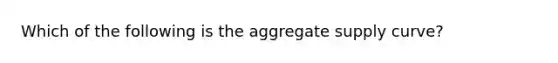 Which of the following is the aggregate supply curve?