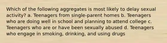 Which of the following aggregates is most likely to delay sexual activity? a. Teenagers from single-parent homes b. Teenagers who are doing well in school and planning to attend college c. Teenagers who are or have been sexually abused d. Teenagers who engage in smoking, drinking, and using drugs