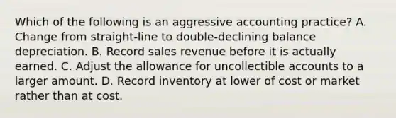 Which of the following is an aggressive accounting practice? A. Change from straight-line to double-declining balance depreciation. B. Record sales revenue before it is actually earned. C. Adjust the allowance for uncollectible accounts to a larger amount. D. Record inventory at lower of cost or market rather than at cost.