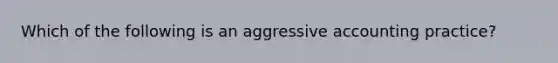 Which of the following is an aggressive accounting practice?