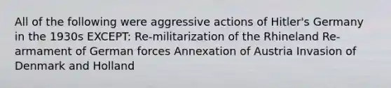 All of the following were aggressive actions of Hitler's Germany in the 1930s EXCEPT: Re-militarization of the Rhineland Re-armament of German forces Annexation of Austria Invasion of Denmark and Holland