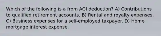 Which of the following is a from AGI deduction? A) Contributions to qualified retirement accounts. B) Rental and royalty expenses. C) Business expenses for a self-employed taxpayer. D) Home mortgage interest expense.