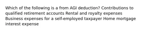 Which of the following is a from AGI deduction? Contributions to qualified retirement accounts Rental and royalty expenses Business expenses for a self-employed taxpayer Home mortgage interest expense