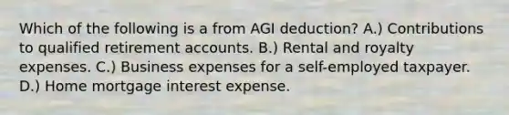 Which of the following is a from AGI deduction? A.) Contributions to qualified retirement accounts. B.) Rental and royalty expenses. C.) Business expenses for a self-employed taxpayer. D.) Home mortgage interest expense.