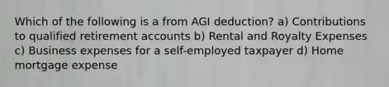 Which of the following is a from AGI deduction? a) Contributions to qualified retirement accounts b) Rental and Royalty Expenses c) Business expenses for a self-employed taxpayer d) Home mortgage expense