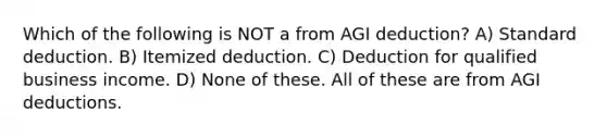 Which of the following is NOT a from AGI deduction? A) Standard deduction. B) Itemized deduction. C) Deduction for qualified business income. D) None of these. All of these are from AGI deductions.