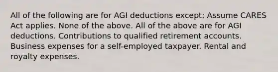 All of the following are for AGI deductions except: Assume CARES Act applies. None of the above. All of the above are for AGI deductions. Contributions to qualified retirement accounts. Business expenses for a self-employed taxpayer. Rental and royalty expenses.