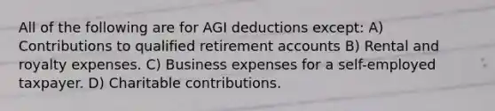 All of the following are for AGI deductions except: A) Contributions to qualified retirement accounts B) Rental and royalty expenses. C) Business expenses for a self-employed taxpayer. D) Charitable contributions.