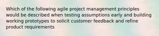 Which of the following agile project management principles would be described when testing assumptions early and building working prototypes to solicit customer feedback and refine product requirements