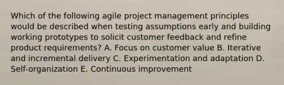 Which of the following agile project management principles would be described when testing assumptions early and building working prototypes to solicit customer feedback and refine product requirements? A. Focus on customer value B. Iterative and incremental delivery C. Experimentation and adaptation D. Self-organization E. Continuous improvement