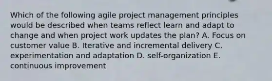 Which of the following agile project management principles would be described when teams reflect learn and adapt to change and when project work updates the plan? A. Focus on customer value B. Iterative and incremental delivery C. experimentation and adaptation D. self-organization E. continuous improvement