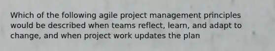 Which of the following agile project management principles would be described when teams reflect, learn, and adapt to change, and when project work updates the plan