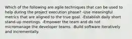 Which of the following are agile techniques that can be used to help during the project execution phase? -Use meaningful metrics that are aligned to the true goal. -Establish daily short stand-up meetings. -Empower the team and do not micromanage the developer teams. -Build software iteratively and incrementally.