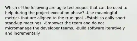 Which of the following are agile techniques that can be used to help during the project execution phase? -Use meaningful metrics that are aligned to the true goal. -Establish daily short stand-up meetings. -Empower the team and do not micromanage the developer teams. -Build software iteratively and incrementally.