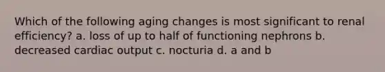 Which of the following aging changes is most significant to renal efficiency? a. loss of up to half of functioning nephrons b. decreased cardiac output c. nocturia d. a and b